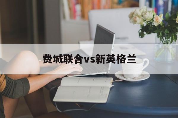费城联合vs新英格兰_(费城联合vs新英格兰革命百度分析)  第1张