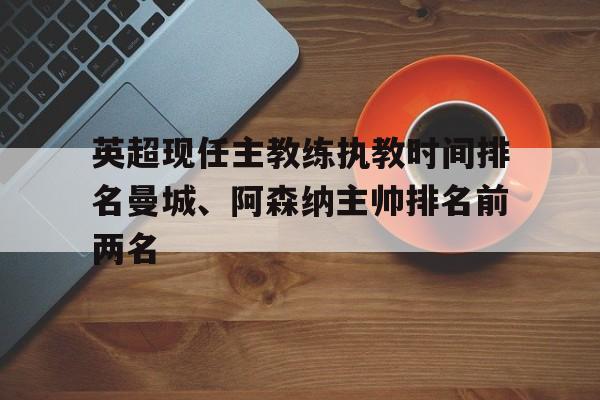关于英超现任主教练执教时间排名曼城、阿森纳主帅排名前两名的信息 第1张 关于英超现任主教练执教时间排名曼城、阿森纳主帅排名前两名的信息 第1张