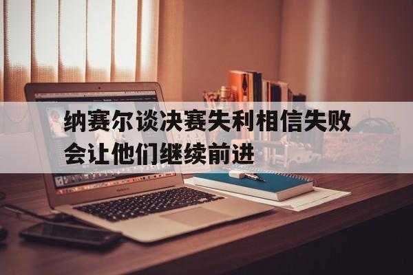 包含纳赛尔谈决赛失利相信失败会让他们继续前进的词条  第1张