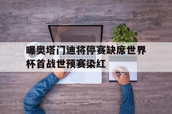 包含曝奥塔门迪将停赛缺席世界杯首战世预赛染红的词条  第1张