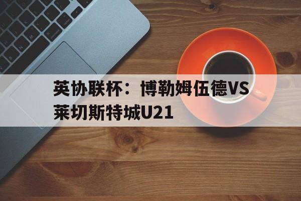 英协联杯：博勒姆伍德VS莱切斯特城U21的简单介绍  第1张