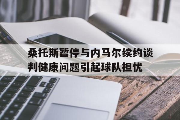 包含桑托斯暂停与内马尔续约谈判健康问题引起球队担忧的词条  第1张