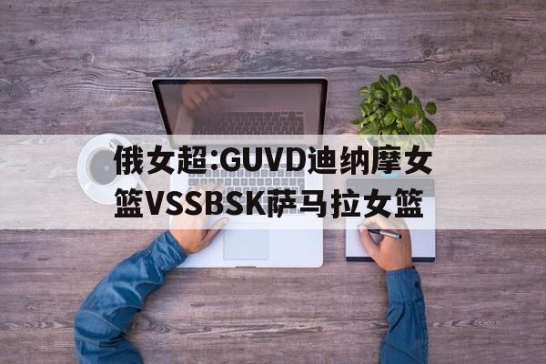 俄女超:GUVD迪纳摩女篮VSSBSK萨马拉女篮的简单介绍  第1张