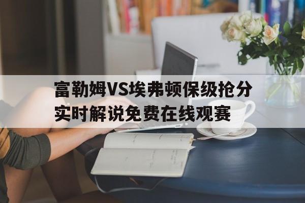 关于富勒姆VS埃弗顿保级抢分实时解说免费在线观赛的信息