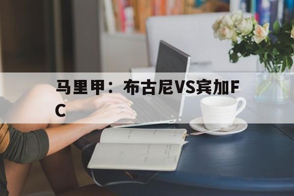 马里甲:布古尼VS宾加FC的简单介绍 第1张 马里甲:布古尼VS宾加FC的简单介绍 第1张
