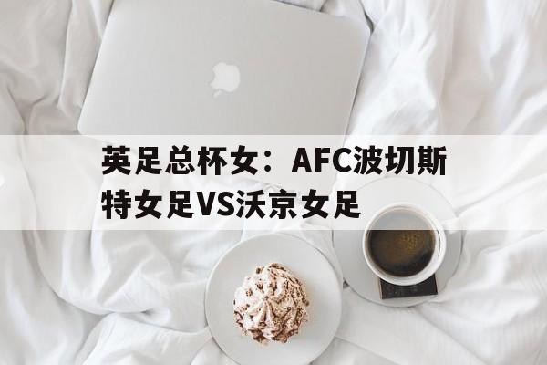 英足总杯女：AFC波切斯特女足VS沃京女足的简单介绍  第1张