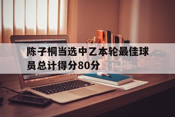 关于陈子桐当选中乙本轮最佳球员总计得分80分的信息  第1张