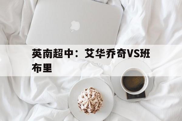 英南超中:艾华乔奇VS班布里的简单介绍 第1张 英南超中:艾华乔奇VS班布里的简单介绍 第1张