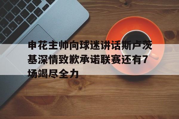 申花主帅向球迷讲话斯卢茨基深情致歉承诺联赛还有7场竭尽全力的简单介绍  第1张