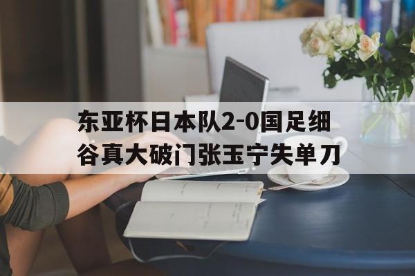 关于东亚杯日本队2-0国足细谷真大破门张玉宁失单刀的信息