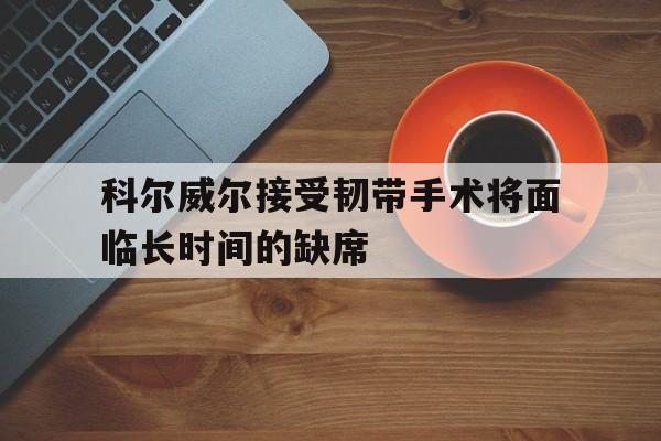 科尔威尔接受韧带手术将面临长时间的缺席的简单介绍  第1张