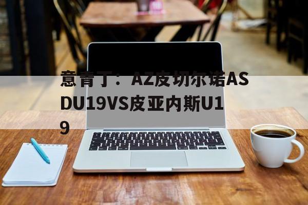 包含意青丁：AZ皮切尔诺ASDU19VS皮亚内斯U19的词条  第1张