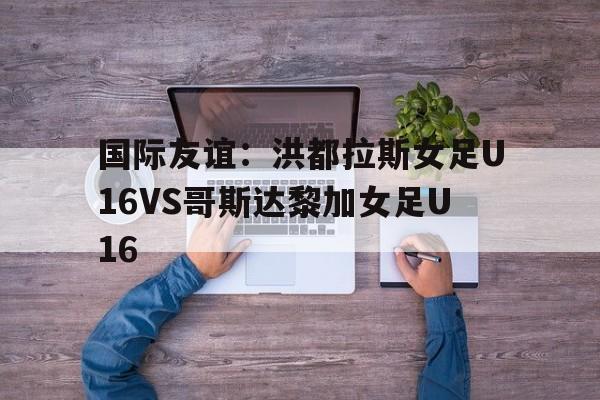 关于国际友谊：洪都拉斯女足U16VS哥斯达黎加女足U16的信息  第1张