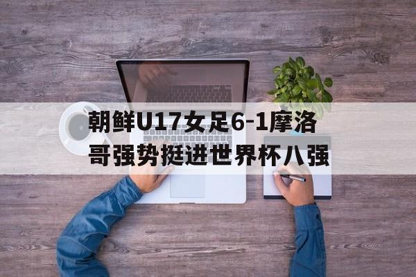 朝鲜U17女足6-1摩洛哥强势挺进世界杯八强的简单介绍  第1张