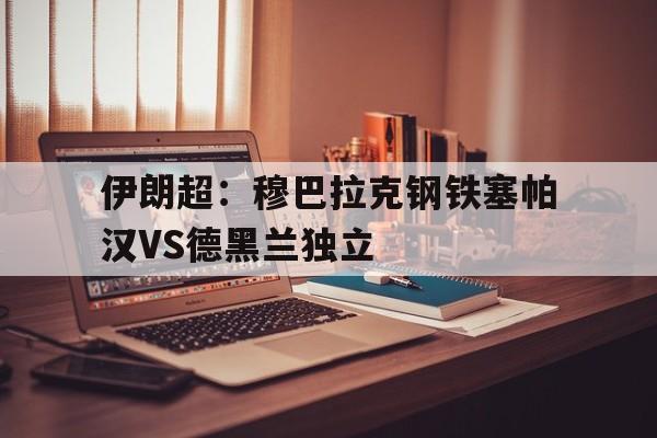 关于伊朗超：穆巴拉克钢铁塞帕汉VS德黑兰独立的信息  第1张
