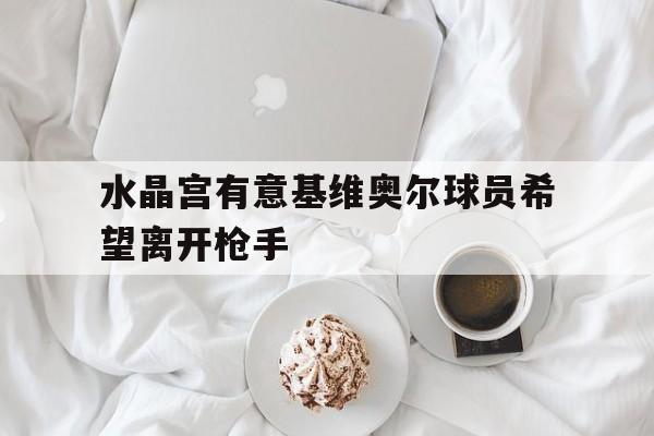 关于水晶宫有意基维奥尔球员希望离开枪手的信息  第1张