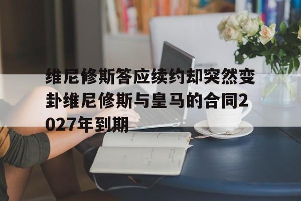 维尼修斯答应续约却突然变卦维尼修斯与皇马的合同2027年到期的简单介绍