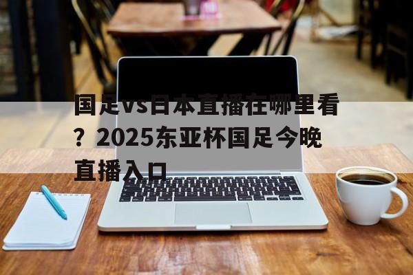 国足vs日本直播在哪里看?2025东亚杯国足今晚直播入口的简单介绍 第1张 国足vs日本直播在哪里看?2025东亚杯国足今晚直播入口的简单介绍 第1张