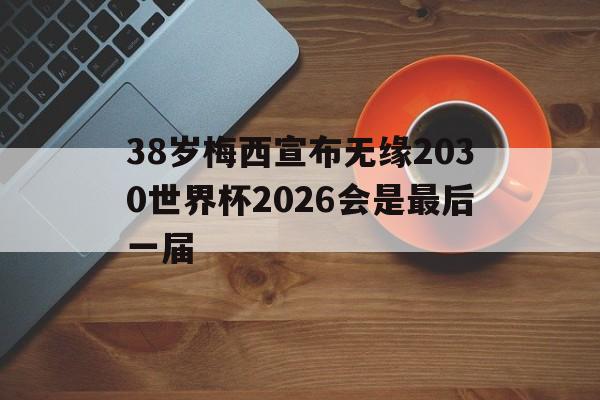 关于38岁梅西宣布无缘2030世界杯2026会是最后一届的信息