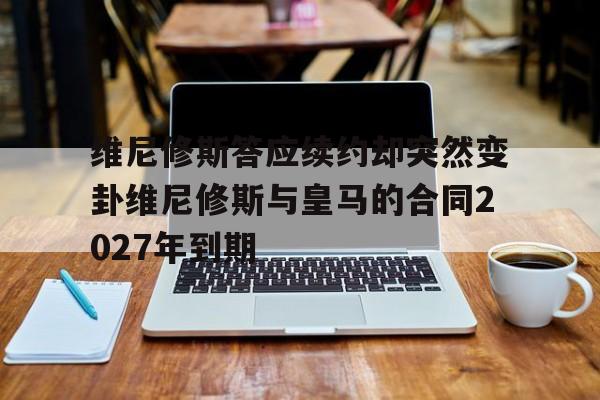 包含维尼修斯答应续约却突然变卦维尼修斯与皇马的合同2027年到期的词条  第1张