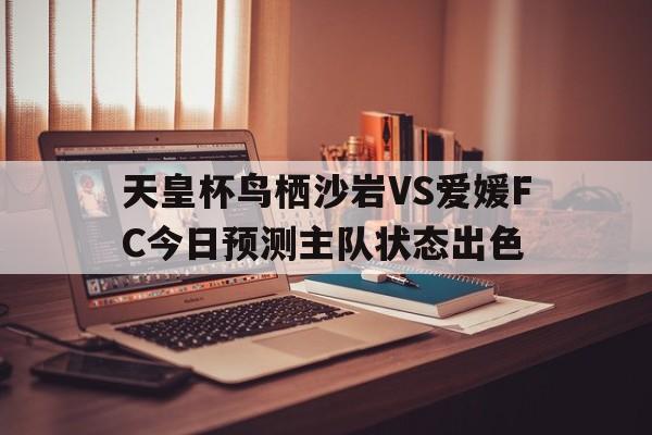 关于天皇杯鸟栖沙岩VS爱媛FC今日预测主队状态出色的信息 第1张 关于天皇杯鸟栖沙岩VS爱媛FC今日预测主队状态出色的信息 第1张