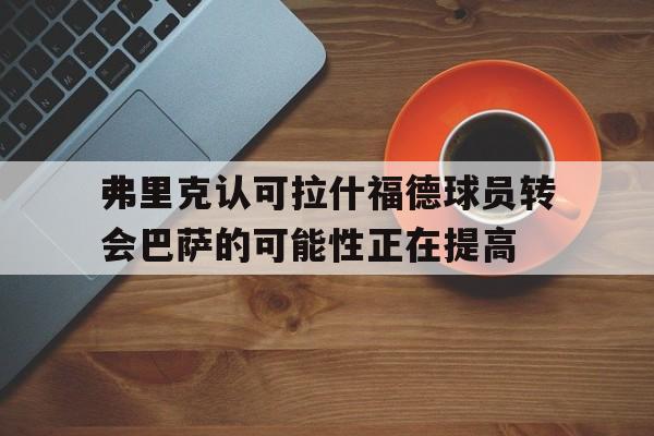 关于弗里克认可拉什福德球员转会巴萨的可能性正在提高的信息  第1张