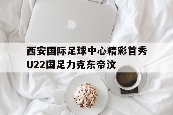 西安国际足球中心精彩首秀U22国足力克东帝汶的简单介绍
