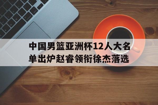 关于中国男篮亚洲杯12人大名单出炉赵睿领衔徐杰落选的信息  第1张