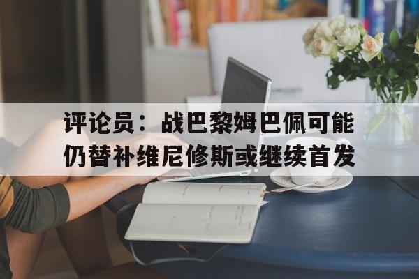 评论员：战巴黎姆巴佩可能仍替补维尼修斯或继续首发的简单介绍  第1张